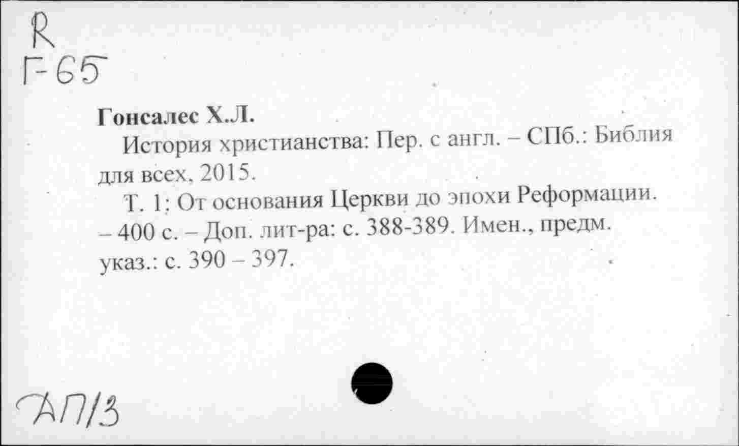 ﻿к
Г-65"
Гонсалес Х.Л.
История христианства: Пер. с англ. - СПб.: Библия для всех. 2015.
Т. 1: От основания Церкви до эпохи Реформации.
- 400 с. — Доп. лит-ра: с. 388-389. Имен., предм.
указ.: с. 390 - 397.
